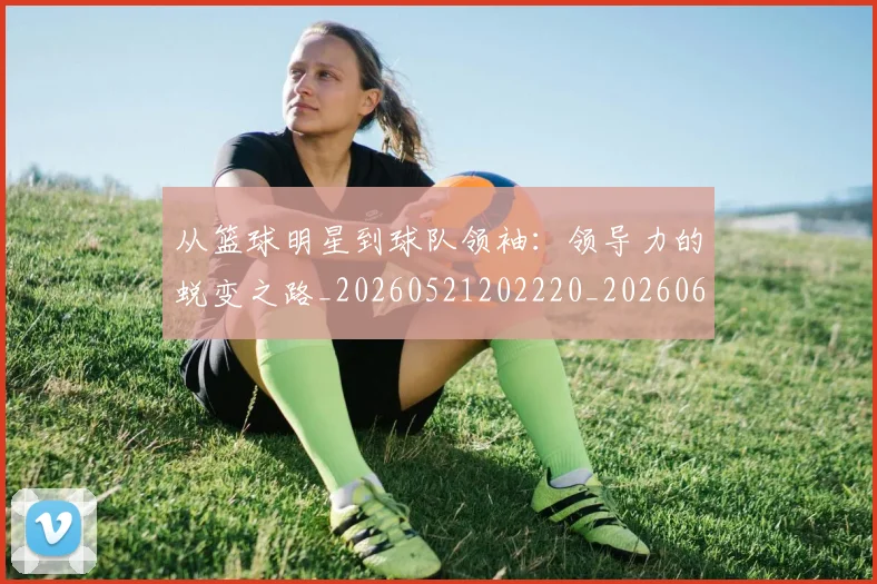 从篮球明星到球队领袖:领导力的蜕变之路_20260521202220_20260608142531