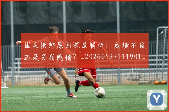 国足换帅原因深度解析:成绩不佳还是另有隐情?_20260527111901_20260608142915