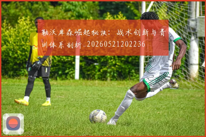 勒沃库森崛起秘诀：战术创新与青训体系剖析_20260521202236