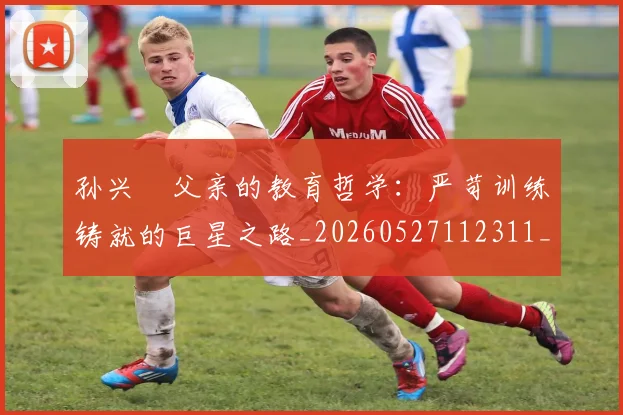 孙兴慜父亲的教育哲学:严苛训练铸就的巨星之路_20260527112311_20260609133027