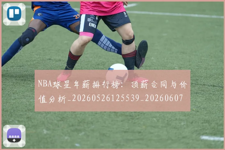 NBA球星年薪排行榜：顶薪合同与价值分析_20260526125539_20260607160208