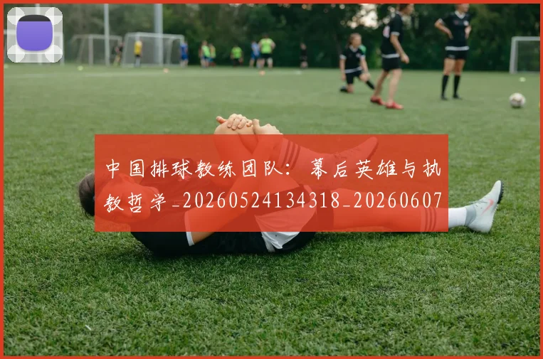 中国排球教练团队：幕后英雄与执教哲学_20260524134318_20260607160558