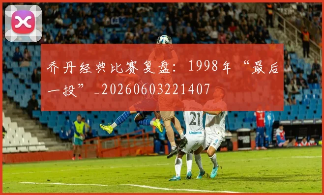 乔丹经典比赛复盘：1998年“最后一投”_20260603221407